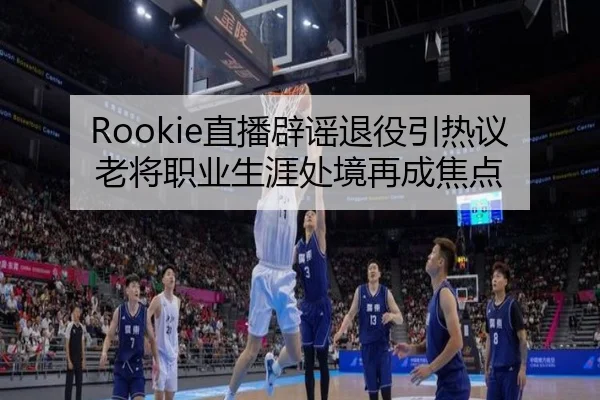 Rookie直播辟谣退役引热议 老将职业生涯处境再成焦点